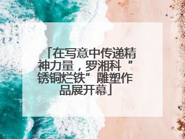 在写意中传递精神力量，罗湘科“锈铜烂铁”雕塑作品展开幕