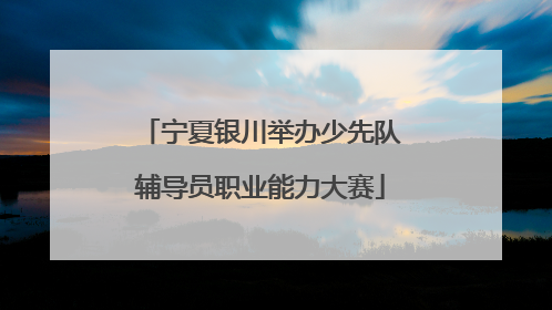 宁夏银川举办少先队辅导员职业能力大赛