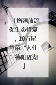 增殖放流促生态修复，10万尾鱼苗“入住”德阳旌湖