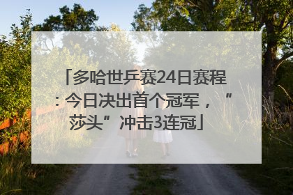 多哈世乒赛24日赛程：今日决出首个冠军，“莎头”冲击3连冠