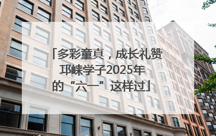 多彩童真，成长礼赞 邛崃学子2025年的“六一”这样过