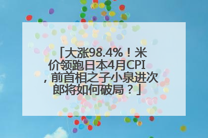 大涨98.4%！米价领跑日本4月CPI，前首相之子小泉进次郎将如何破局？