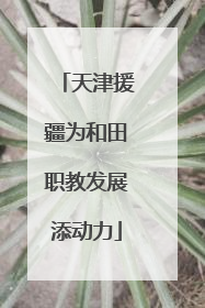 天津援疆为和田职教发展添动力