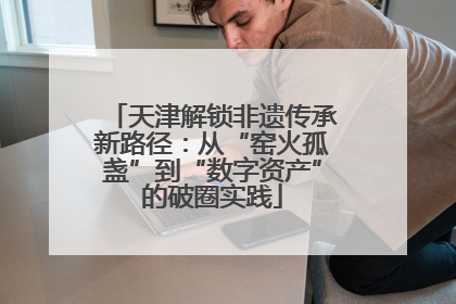 天津解锁非遗传承新路径：从“窑火孤盏”到“数字资产”的破圈实践