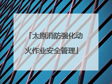 太原消防强化动火作业安全管理