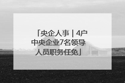 央企人事｜4户中央企业7名领导人员职务任免