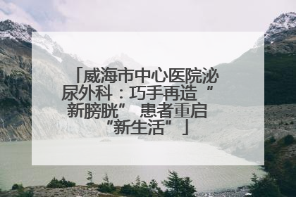 威海市中心医院泌尿外科：巧手再造“新膀胱” 患者重启“新生活”