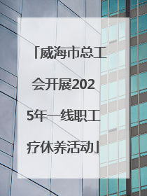 威海市总工会开展2025年一线职工疗休养活动