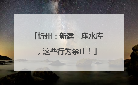 忻州：新建一座水库，这些行为禁止！