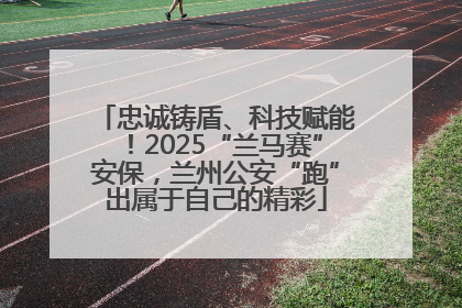 忠诚铸盾、科技赋能！2025“兰马赛”安保，兰州公安“跑”出属于自己的精彩