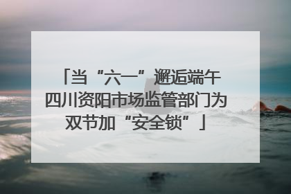 当“六一”邂逅端午 四川资阳市场监管部门为双节加“安全锁”