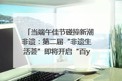 当端午佳节碰撞新潮非遗：第二届“非遗生活荟”即将开启“百young”新章