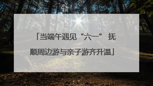 当端午遇见“六一” 抚顺周边游与亲子游齐升温