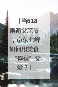 当618邂逅父亲节，京东七鲜如何用美食“俘获”父爱？