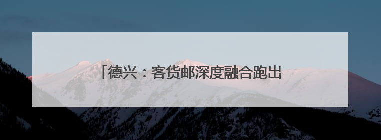 德兴：客货邮深度融合跑出乡村振兴“加速度”（图）