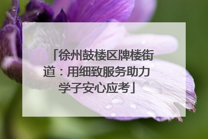 徐州鼓楼区牌楼街道：用细致服务助力学子安心应考