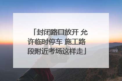 封闭路口放开 允许临时停车 施工路段附近考场这样走