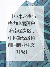 小米之家与格力电器落户济南起步区，中科新经济科创园商业生态升级