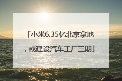 小米6.35亿北京拿地，或建设汽车工厂三期