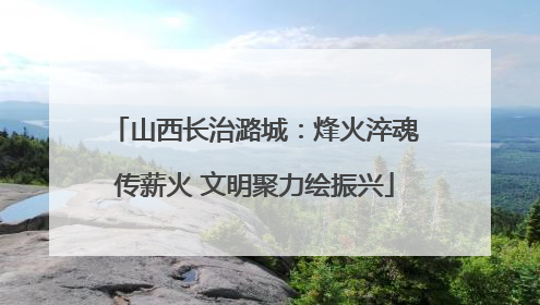 山西长治潞城：烽火淬魂传薪火 文明聚力绘振兴