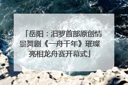 岳阳：汨罗首部原创情景舞剧《一舟千年》璀璨亮相龙舟赛开幕式