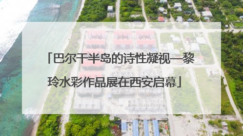巴尔干半岛的诗性凝视—黎玲水彩作品展在西安启幕