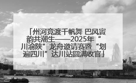 州河竞渡千帆舞 巴风賨韵共潮生——2025年“川渝陕”龙舟邀请赛暨“划遍四川”达川站圆满收官