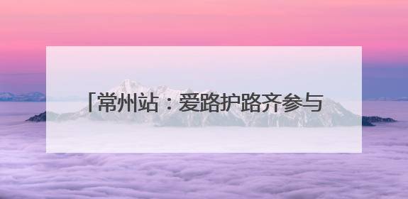 常州站：爱路护路齐参与 同心共筑铁路安全线