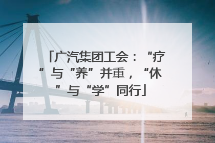 广汽集团工会：“疗”与“养”并重，“休”与“学”同行