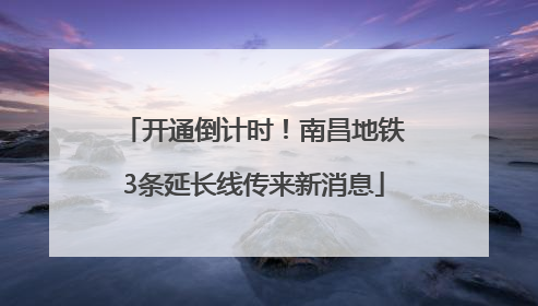 开通倒计时！南昌地铁3条延长线传来新消息