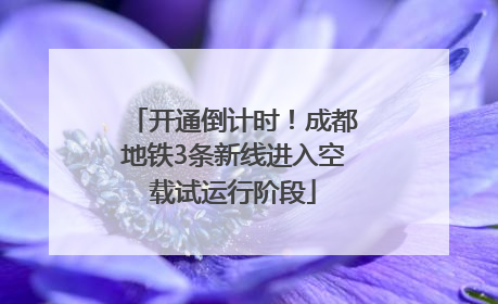 开通倒计时！成都地铁3条新线进入空载试运行阶段