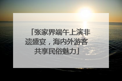 张家界端午上演非遗盛宴，海内外游客共享民俗魅力