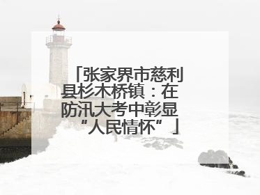 张家界市慈利县杉木桥镇：在防汛大考中彰显“人民情怀”