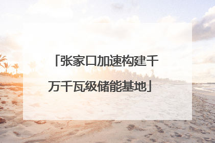 张家口加速构建千万千瓦级储能基地