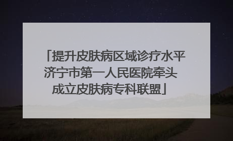 提升皮肤病区域诊疗水平 济宁市第一人民医院牵头成立皮肤病专科联盟