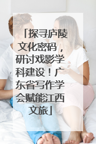 探寻庐陵文化密码，研讨戏影学科建设！广东省写作学会赋能江西文旅