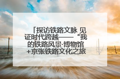 探访铁路文脉 见证时代跨越——“我的铁路风景·博物馆+京张铁路文化之旅”活动在京启动