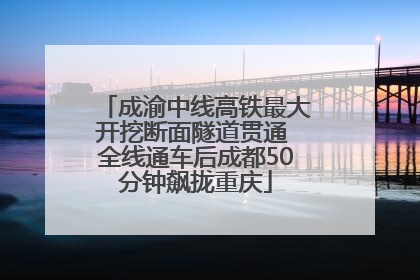 成渝中线高铁最大开挖断面隧道贯通 全线通车后成都50分钟飙拢重庆