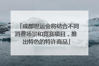 成都世运会将结合不同消费场景和竞赛项目，推出特色的特许商品