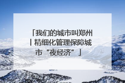 我们的城市叫郑州丨精细化管理保障城市“夜经济”
