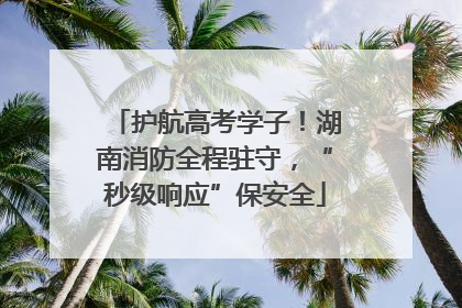 护航高考学子！湖南消防全程驻守，“秒级响应”保安全