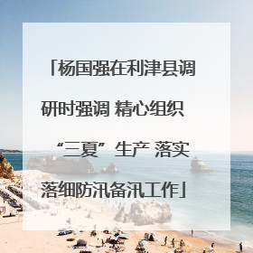 杨国强在利津县调研时强调 精心组织“三夏”生产 落实落细防汛备汛工作