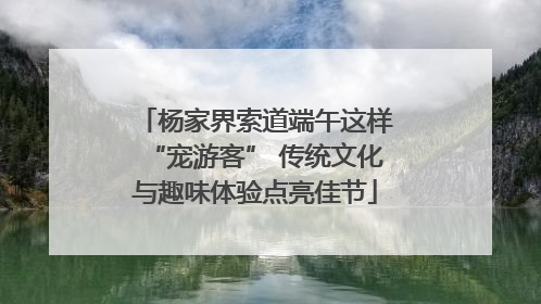 杨家界索道端午这样“宠游客” 传统文化与趣味体验点亮佳节
