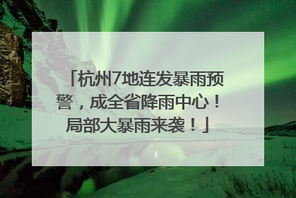 杭州7地连发暴雨预警，成全省降雨中心！局部大暴雨来袭！