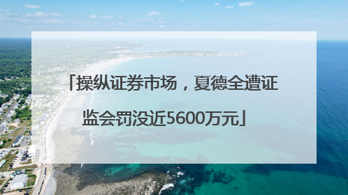 操纵证券市场，夏德全遭证监会罚没近5600万元