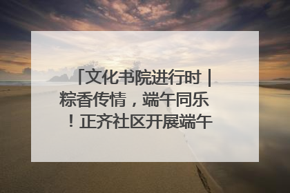 文化书院进行时｜粽香传情，端午同乐！正齐社区开展端午包粽子大赛