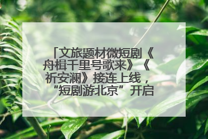 文旅题材微短剧《舟楫千里号歌来》《祈安澜》接连上线，“短剧游北京”开启大运河文化之旅