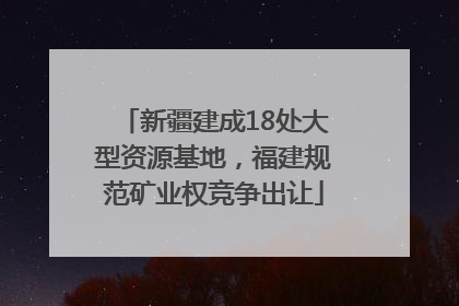 新疆建成18处大型资源基地，福建规范矿业权竞争出让