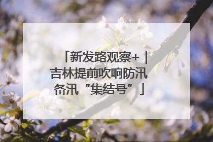 新发路观察+｜吉林提前吹响防汛备汛“集结号”