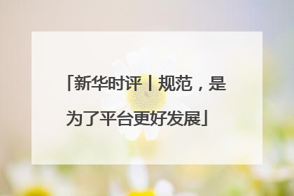 新华时评丨规范，是为了平台更好发展